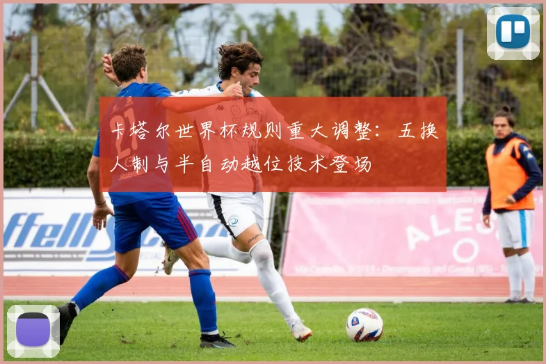 卡塔尔世界杯规则重大调整：五换人制与半自动越位技术登场