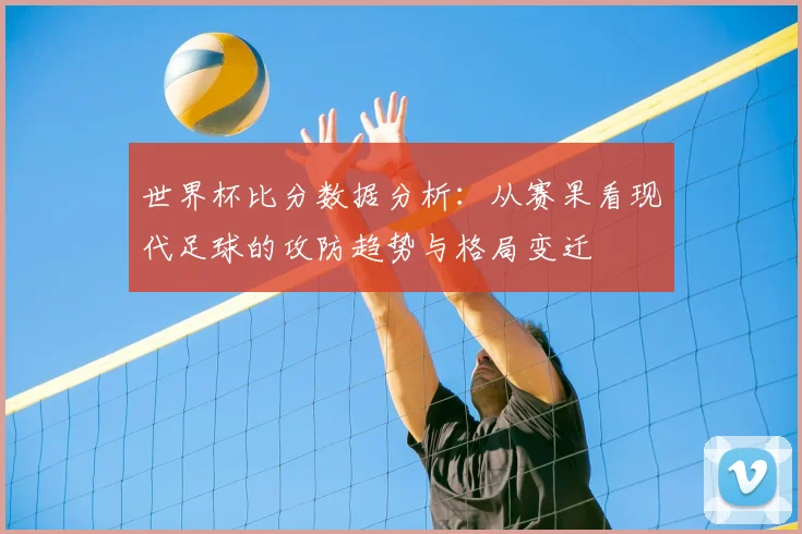 世界杯比分数据分析:从赛果看现代足球的攻防趋势与格局变迁
