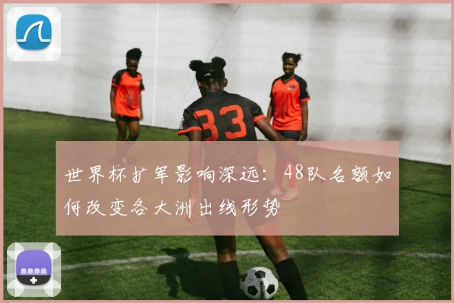世界杯扩军影响深远：48队名额如何改变各大洲出线形势