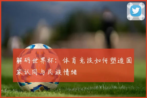 解码世界杯：体育竞技如何塑造国家认同与民族情绪