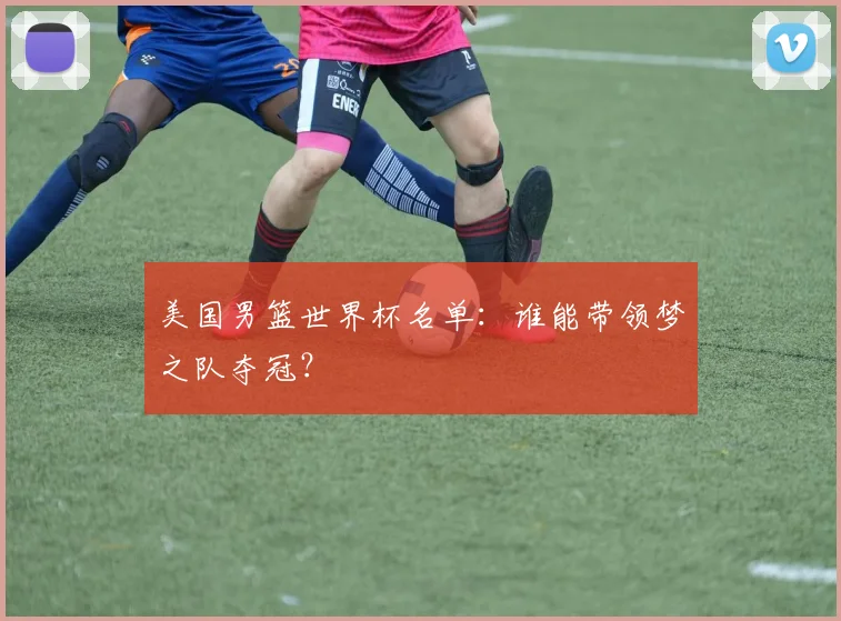 美国男篮世界杯名单：谁能带领梦之队夺冠？