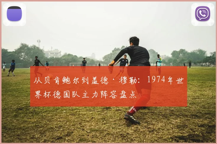 从贝肯鲍尔到盖德·穆勒:1974年世界杯德国队主力阵容盘点