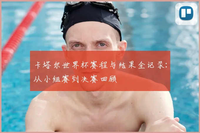 卡塔尔世界杯赛程与结果全记录：从小组赛到决赛回顾