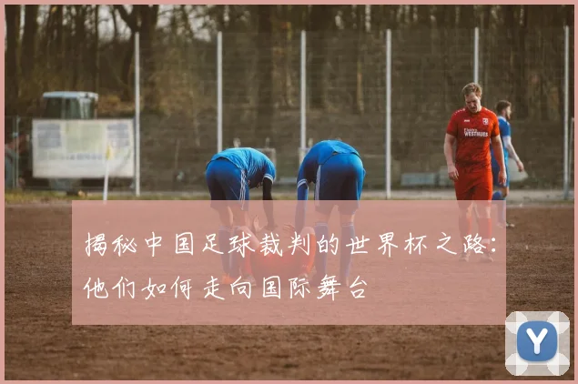 揭秘中国足球裁判的世界杯之路：他们如何走向国际舞台