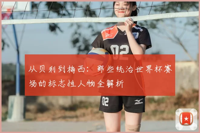 从贝利到梅西:那些统治世界杯赛场的标志性人物全解析