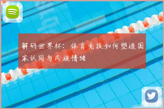 解码世界杯：体育竞技如何塑造国家认同与民族情绪