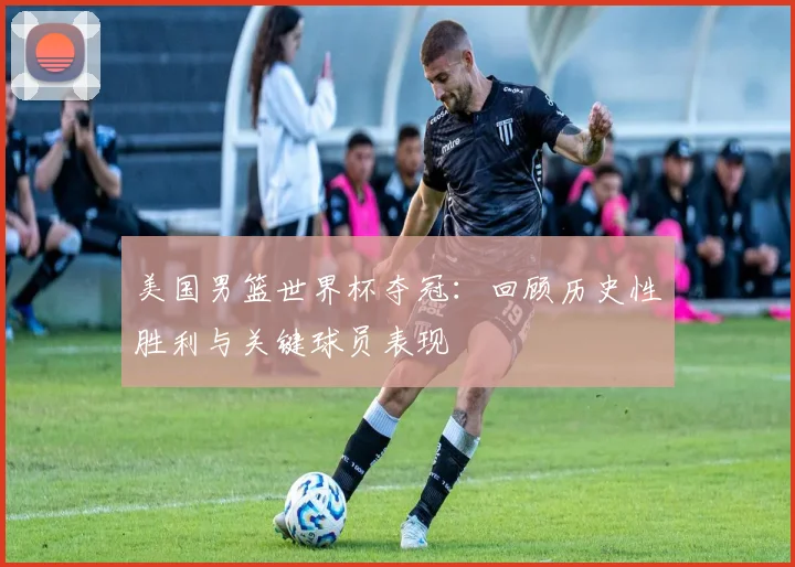 美国男篮世界杯夺冠:回顾历史性胜利与关键球员表现