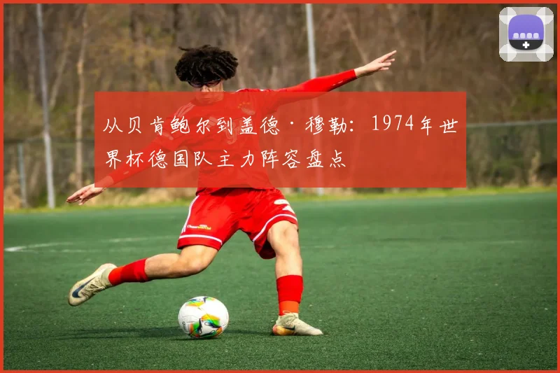 从贝肯鲍尔到盖德·穆勒：1974年世界杯德国队主力阵容盘点