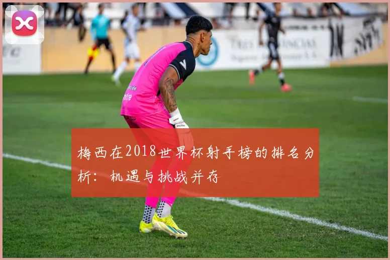 梅西在2018世界杯射手榜的排名分析:机遇与挑战并存