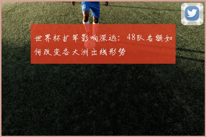 世界杯扩军影响深远:48队名额如何改变各大洲出线形势