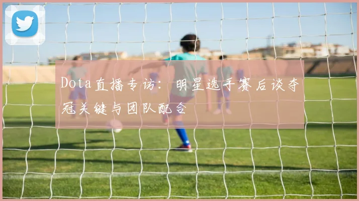 Dota直播专访：明星选手赛后谈夺冠关键与团队配合