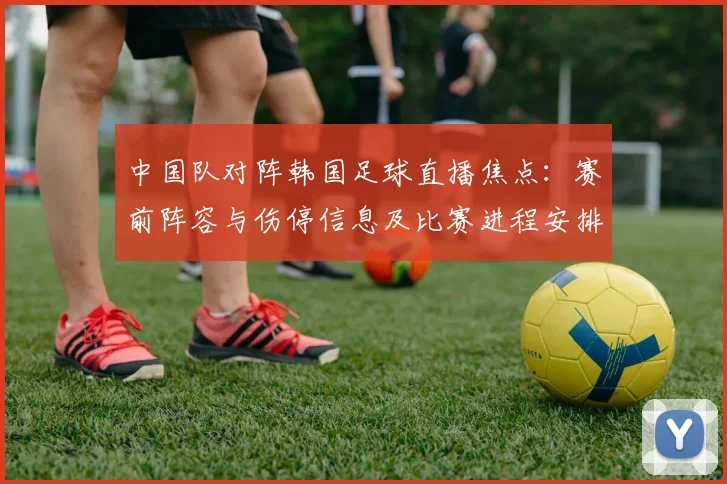 中国队对阵韩国足球直播焦点：赛前阵容与伤停信息及比赛进程安排