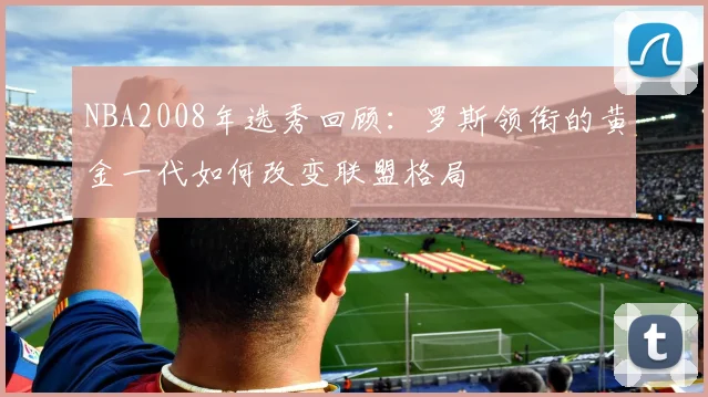 NBA2008年选秀回顾：罗斯领衔的黄金一代如何改变联盟格局
