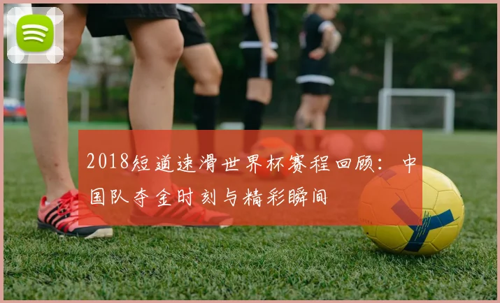 2018短道速滑世界杯赛程回顾：中国队夺金时刻与精彩瞬间