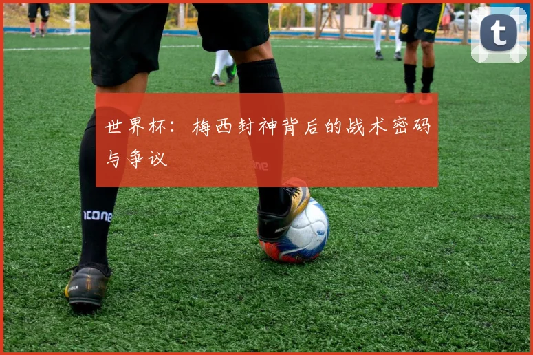 世界杯：梅西封神背后的战术密码与争议