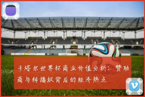 卡塔尔世界杯商业价值分析：赞助商与转播权背后的经济热点